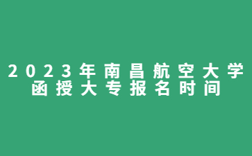 2023年南昌航空大学函授大专报名时间