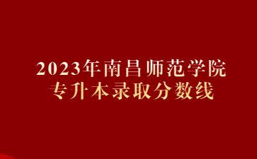 2023年南昌师范学院专升本录取分数线